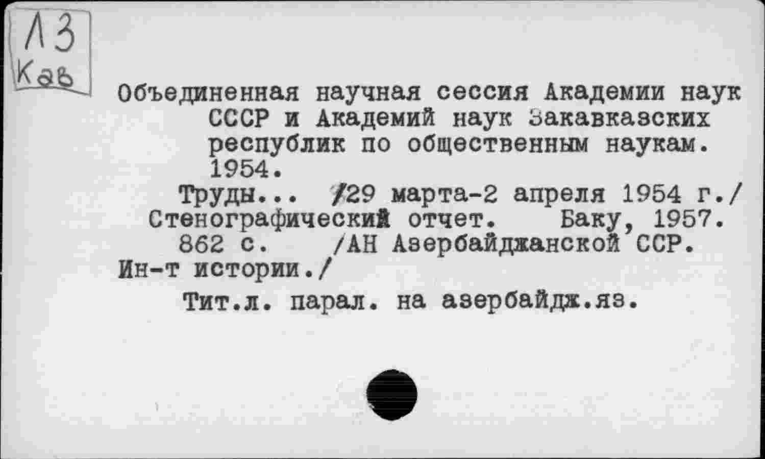 ﻿Объединенная научная сессия Академии наук СССР и Академий наук Закавказских республик по общественным наукам. 1954.
Труды... /29 марта-2 апреля 1954 г./ Стенографический отчет. Баку, 1957.
862 с. /АН Азербайджанской ССР.
Ин-т истории./
Тит.л. парал. на азербайдж.яз.